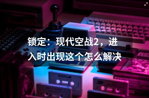 锁定：现代空战2，进入时出现这个怎么解决-第1张-游戏资讯-龙启科技