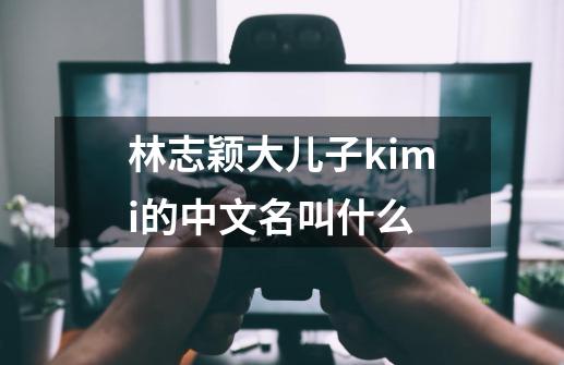 林志颖大儿子kimi的中文名叫什么-第1张-游戏资讯-龙启科技