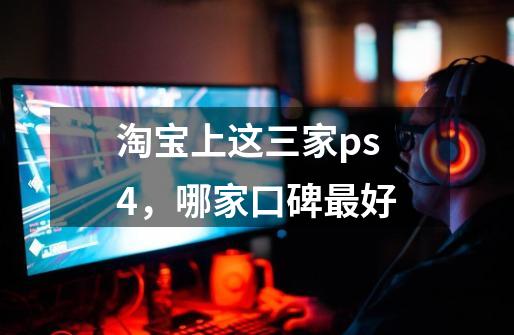 淘宝上这三家ps4，哪家口碑最好-第1张-游戏资讯-龙启科技