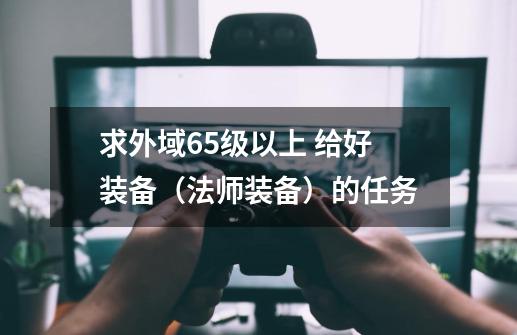 求外域65级以上 给好装备（法师装备）的任务-第1张-游戏资讯-龙启科技