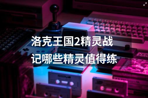 洛克王国2精灵战记哪些精灵值得练-第1张-游戏资讯-龙启科技