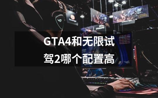 GTA4和无限试驾2哪个配置高-第1张-游戏资讯-龙启科技