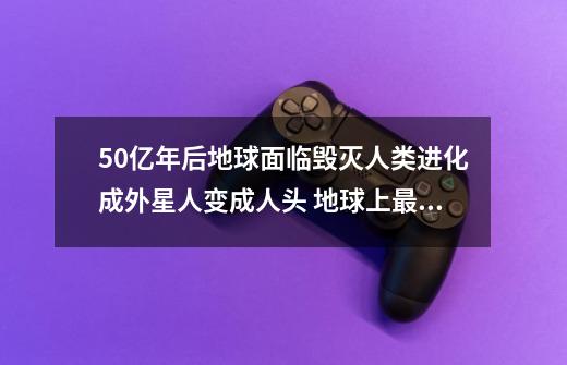 50亿年后地球面临毁灭人类进化成外星人变成人头 地球上最后人类是一块需要补水保湿的人皮这是什么电影-第1张-游戏资讯-龙启科技