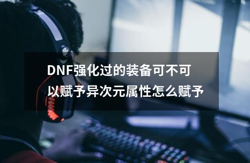 DNF强化过的装备可不可以赋予异次元属性怎么赋予-第1张-游戏资讯-龙启科技