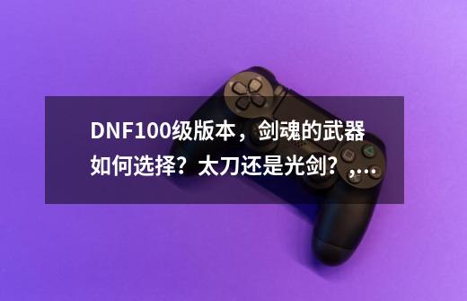 DNF100级版本，剑魂的武器如何选择？太刀还是光剑？,dnf65级粉巨剑-第1张-游戏资讯-龙启科技