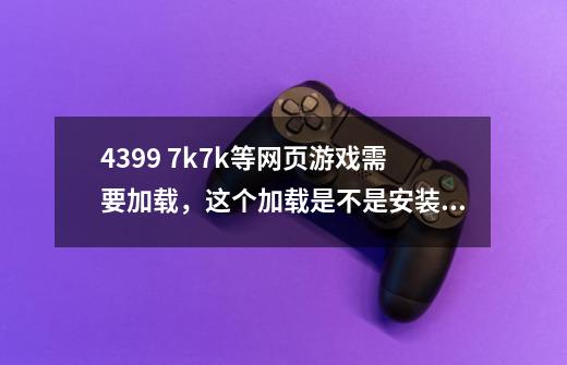 4399 7k7k等网页游戏需要加载，这个加载是不是安装，玩完用不用卸载-第1张-游戏资讯-龙启科技