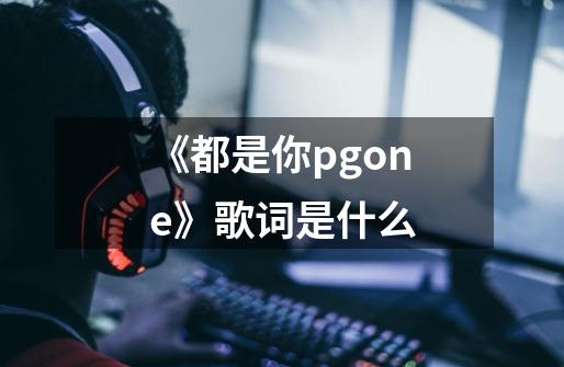 《都是你pgone》歌词是什么-第1张-游戏资讯-龙启科技