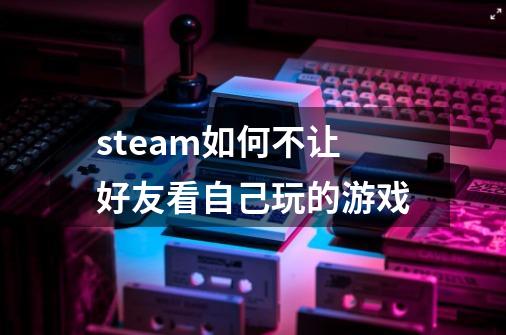 steam如何不让好友看自己玩的游戏-第1张-游戏资讯-龙启科技