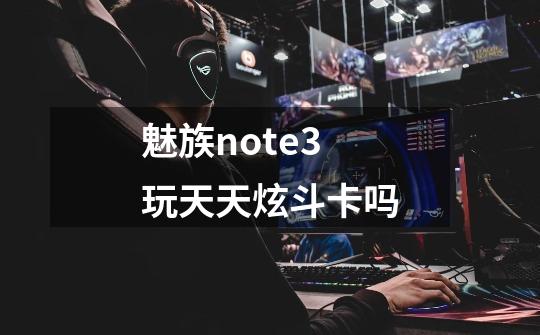 魅族note3玩天天炫斗卡吗-第1张-游戏资讯-龙启科技