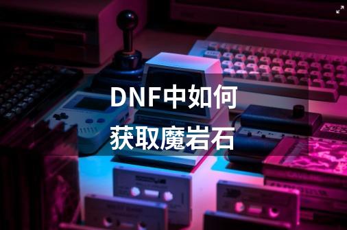 DNF中如何获取魔岩石-第1张-游戏资讯-龙启科技