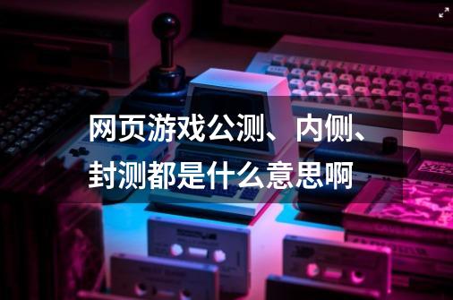 网页游戏公测、内侧、封测都是什么意思啊-第1张-游戏资讯-龙启科技