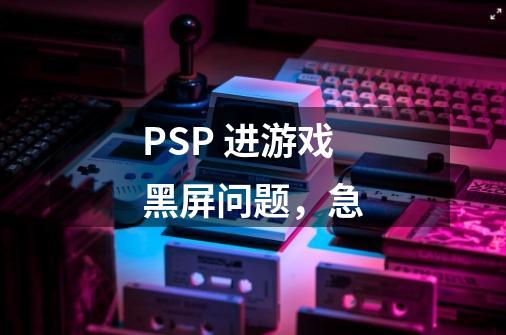 PSP 进游戏黑屏问题，急-第1张-游戏资讯-龙启科技