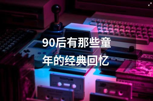 90后有那些童年的经典回忆-第1张-游戏资讯-龙启科技