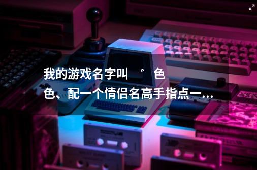 我的游戏名字叫  ゛色色、配一个情侣名高手指点一下  谢谢！！！！！！！！-第1张-游戏资讯-龙启科技