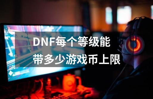 DNF每个等级能带多少游戏币上限-第1张-游戏资讯-龙启科技