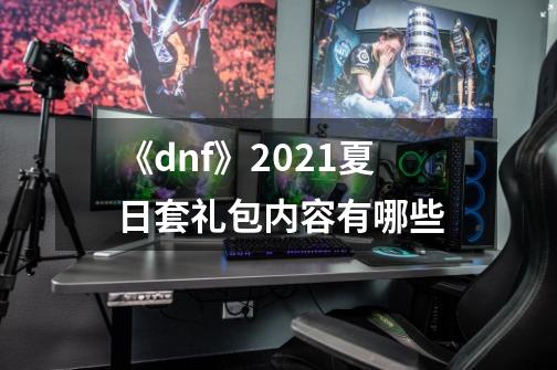 《dnf》2021夏日套礼包内容有哪些-第1张-游戏资讯-龙启科技