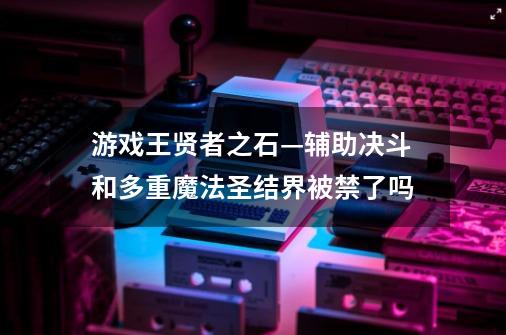 游戏王贤者之石—辅助决斗和多重魔法圣结界被禁了吗-第1张-游戏资讯-龙启科技