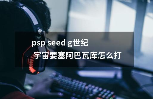 psp seed g世纪 宇宙要塞阿巴瓦库怎么打-第1张-游戏资讯-龙启科技