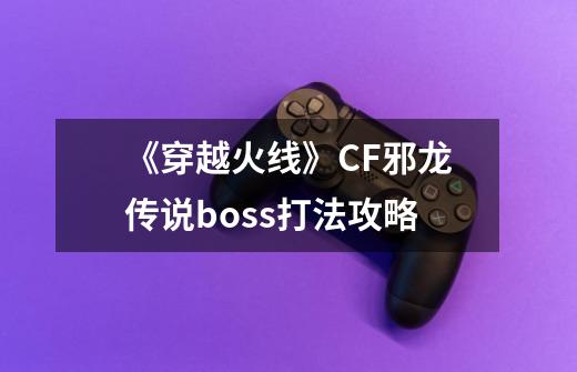 《穿越火线》CF邪龙传说boss打法攻略-第1张-游戏资讯-龙启科技