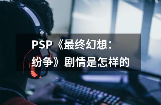 PSP《最终幻想：纷争》剧情是怎样的-第1张-游戏资讯-龙启科技