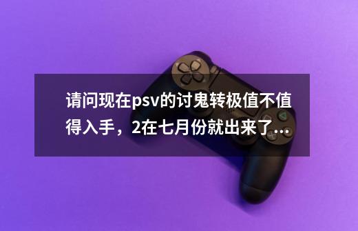 请问现在psv的讨鬼转极值不值得入手，2在七月份就出来了极会不会再掉价-第1张-游戏资讯-龙启科技