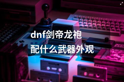 dnf剑帝龙袍配什么武器外观-第1张-游戏资讯-龙启科技