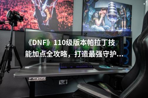 《DNF》110级版本帕拉丁技能加点全攻略，打造最强守护者！-第1张-游戏资讯-龙启科技