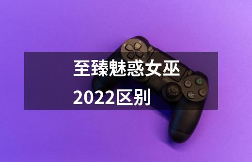 至臻魅惑女巫2022区别-第1张-游戏资讯-龙启科技