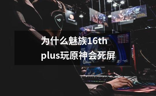 为什么魅族16th plus玩原神会死屏-第1张-游戏资讯-龙启科技