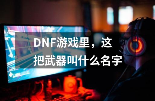 DNF游戏里，这把武器叫什么名字-第1张-游戏资讯-龙启科技