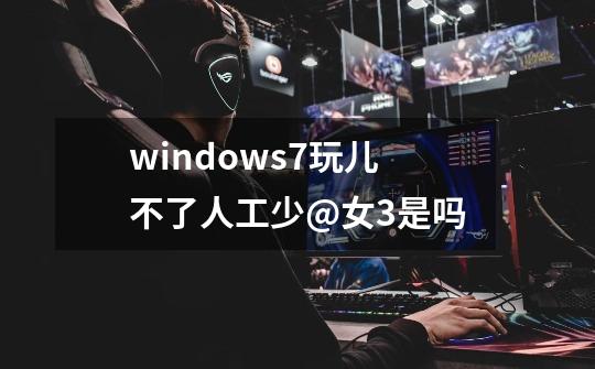 windows7玩儿不了人工少@女3是吗-第1张-游戏资讯-龙启科技