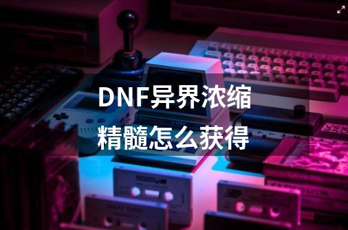 DNF异界浓缩精髓怎么获得-第1张-游戏资讯-龙启科技