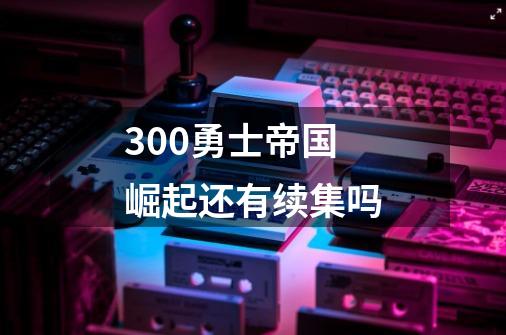 300勇士帝国崛起还有续集吗-第1张-游戏资讯-龙启科技