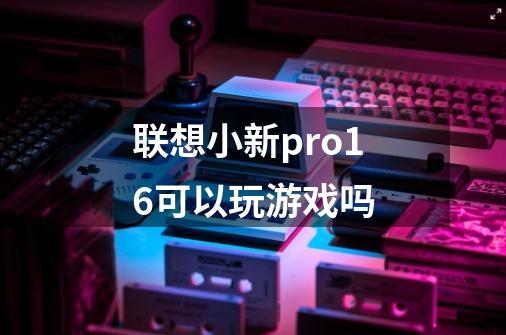 联想小新pro16可以玩游戏吗-第1张-游戏资讯-龙启科技