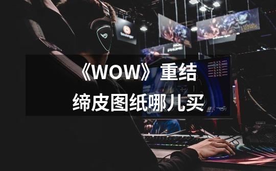 《WOW》重结缔皮图纸哪儿买-第1张-游戏资讯-龙启科技