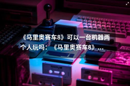 《马里奥赛车8》可以一台机器两个人玩吗：《马里奥赛车8》支持双人游戏模式-第1张-游戏资讯-龙启科技