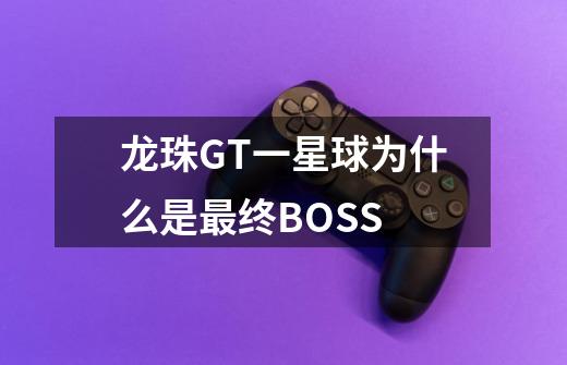 龙珠GT一星球为什么是最终BOSS-第1张-游戏资讯-龙启科技