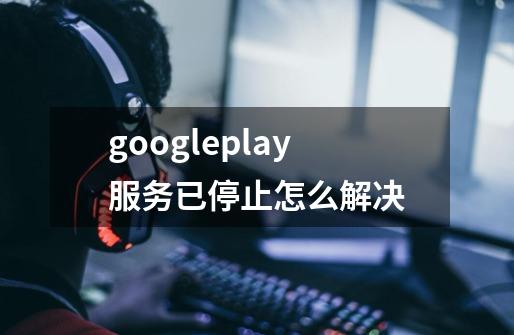 googleplay服务已停止怎么解决-第1张-游戏资讯-龙启科技