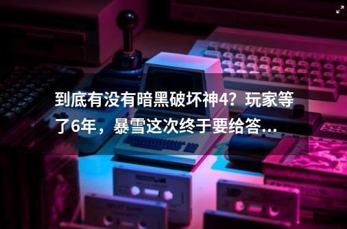 到底有没有暗黑破坏神4？玩家等了6年，暴雪这次终于要给答案了！-第1张-游戏资讯-龙启科技