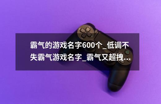 霸气的游戏名字600个_低调不失霸气游戏名字_霸气又超拽的游戏名字_游戏网名男生霸气冷酷-第1张-游戏资讯-龙启科技