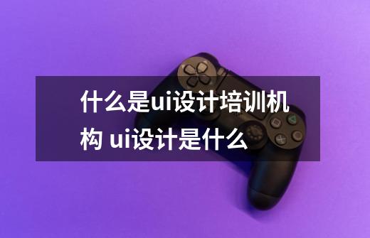 什么是ui设计培训机构 ui设计是什么-第1张-游戏资讯-龙启科技