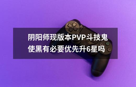 阴阳师现版本PVP斗技鬼使黑有必要优先升6星吗-第1张-游戏资讯-龙启科技