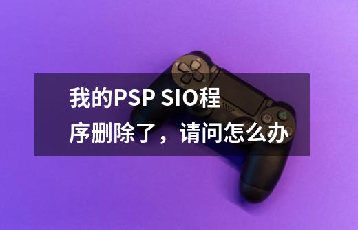 我的PSP SIO程序删除了，请问怎么办-第1张-游戏资讯-龙启科技