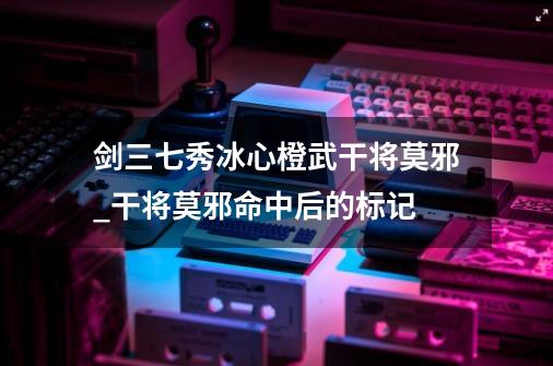 剑三七秀冰心橙武干将莫邪_干将莫邪命中后的标记-第1张-游戏资讯-龙启科技