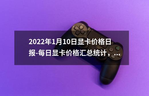 2022年1月10日显卡价格日报-每日显卡价格汇总统计，购买显卡不迷路-第1张-游戏资讯-龙启科技