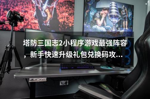 塔防三国志2小程序游戏最强阵容，新手快速升级礼包兑换码攻略-第1张-游戏资讯-龙启科技