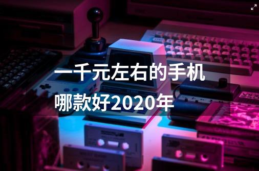 一千元左右的手机哪款好2020年-第1张-游戏资讯-龙启科技