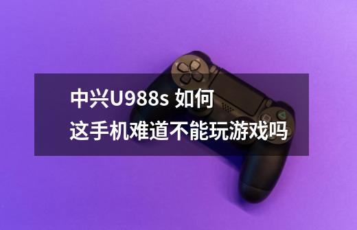 中兴U988s 如何 这手机难道不能玩游戏吗-第1张-游戏资讯-龙启科技