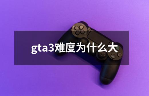 gta3难度为什么大-第1张-游戏资讯-龙启科技