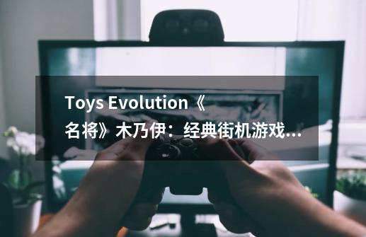 Toys Evolution《名将》木乃伊：经典街机游戏4主角第一弹开订！-第1张-游戏资讯-龙启科技